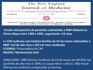 Estudo retrospectivo de pacientes submetidas a MBP bilateral na
Clínica Mayo entre 1960 e 1993, seguimento =14 anos
n= 639 mulheres com história familiar de CA de mama submetidas à
MBP: 214 de alto risco e 425 em risco moderado
575(90%)- Preservadora de CAP
64(10%)- Mastectomia total
CONCLUSÃO: MBP diminui incidência de CA de mama em 90-94% nas
pacientes de alto risco e 100% na mutação BRCA1 e BRCA 2. Não houve
difernça da incidencia comparando as tecnicas
 