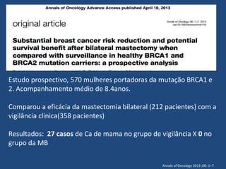 Estudo prospectivo, 570 mulheres portadoras da mutação BRCA1 e
2. Acompanhamento médio de 8.4anos.
Comparou a eficácia da mastectomia bilateral (212 pacientes) com a
vigilância clinica(358 pacientes)
Resultados: 27 casos de Ca de mama no grupo de vigilância X 0 no
grupo da MB
Annals of Oncology 2013 ;00: 1–7
 