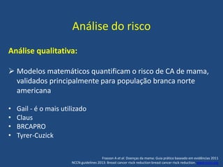 Análise do risco
Análise qualitativa:
 Modelos matemáticos quantificam o risco de CA de mama,
validados principalmente para população branca norte
americana
• Gail - é o mais utilizado
• Claus
• BRCAPRO
• Tyrer-Cuzick
Frasson A et al. Doenças da mama: Guia prático baseado em evidências 2011
NCCN guidelines 2013: Breast cancer risck reduction breast cancer risck reduction. www.nccn.org
 
