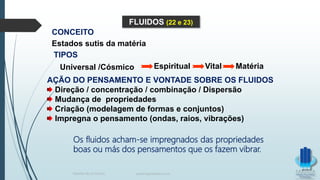 CONCEITO
Universal /Cósmico Espiritual Vital Matéria
AÇÃO DO PENSAMENTO E VONTADE SOBRE OS FLUIDOS
Direção / concentração / combinação / Dispersão
Mudança de propriedades
Criação (modelagem de formas e conjuntos)
Impregna o pensamento (ondas, raios, vibrações)
FLUIDOS (22 e 23)
Estados sutis da matéria
TIPOS
Os fluidos acham-se impregnados das propriedades
boas ou más dos pensamentos que os fazem vibrar.
TERAPIA PELOS PASSES www.ProjetoMpM.com.br
 