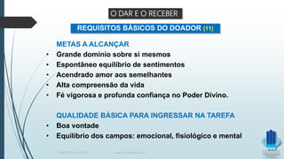 METAS A ALCANÇAR
• Grande domínio sobre si mesmos
• Espontâneo equilíbrio de sentimentos
• Acendrado amor aos semelhantes
• Alta compreensão da vida
• Fé vigorosa e profunda confiança no Poder Divino.
QUALIDADE BÁSICA PARA INGRESSAR NA TAREFA
• Boa vontade
• Equilíbrio dos campos: emocional, fisiológico e mental
REQUISITOS BÁSICOS DO DOADOR (11)
O DAR E O RECEBER
TERAPIA PELOS PASSES www.ProjetoMpM.com.br
 