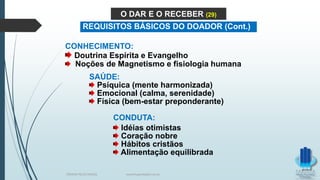 CONHECIMENTO:
Doutrina Espírita e Evangelho
Noções de Magnetismo e fisiologia humana
SAÚDE:
Psíquica (mente harmonizada)
Emocional (calma, serenidade)
Física (bem-estar preponderante)
CONDUTA:
Idéias otimistas
Coração nobre
Hábitos cristãos
Alimentação equilibrada
O DAR E O RECEBER (29)
REQUISITOS BÁSICOS DO DOADOR (Cont.)
TERAPIA PELOS PASSES www.ProjetoMpM.com.br
 