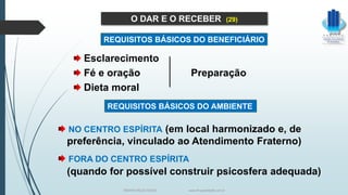 Esclarecimento
Fé e oração Preparação
Dieta moral
O DAR E O RECEBER (29)
NO CENTRO ESPÍRITA (em local harmonizado e, de
preferência, vinculado ao Atendimento Fraterno)
FORA DO CENTRO ESPÍRITA
(quando for possível construir psicosfera adequada)
REQUISITOS BÁSICOS DO BENEFICIÁRIO
REQUISITOS BÁSICOS DO AMBIENTE
TERAPIA PELOS PASSES www.ProjetoMpM.com.br
 