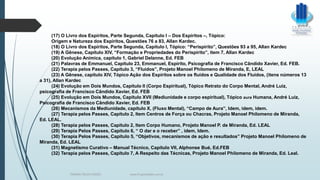 (17) O Livro dos Espíritos, Parte Segunda, Capítulo I – Dos Espíritos –, Tópico:
Origem e Natureza dos Espíritos, Questões 76 a 83, Allan Kardec.
(18) O Livro dos Espíritos, Parte Segunda, Capítulo I, Tópico: “Perispírito”, Questões 93 a 95, Allan Kardec
(19) A Gênese, Capítulo XIV, “Formação e Propriedades do Perispírito”, item 7, Allan Kardec
(20) Evolução Anímica, capítulo 1, Gabriel Delanne, Ed. FEB
(21) Palavras de Emmanuel, Capítulo 23, Emmanuel, Espírito, Psicografia de Francisco Cândido Xavier, Ed. FEB.
(22) Terapia pelos Passes, Capítulo 3, “Fluidos”, Projeto Manoel Philomeno de Miranda, E, LEAL
(23) A Gênese, capítulo XIV, Tópico Ação dos Espíritos sobre os fluidos e Qualidade dos Fluidos, (itens números 13
a 31), Allan Kardec
(24) Evolução em Dois Mundos, Capítulo II (Corpo Espiritual), Tópico Retrato do Corpo Mental, André Luiz,
psicografia de Francisco Cândido Xavier, Ed. FEB
(25) Evolução em Dois Mundos, Capítulo XVII (Mediunidade e corpo espiritual), Tópico aura Humana, André Luiz,
Psicografia de Francisco Cândido Xavier, Ed. FEB
(26) Mecanismos da Mediunidade, capítulo X, (Fluxo Mental), “Campo de Aura”, Idem, idem, idem.
(27) Terapia pelos Passes, Capítulo 2, Item Centros de Força ou Chacras, Projeto Manoel Philomeno de Miranda,
Ed. LEAL.
(28) Terapia pelos Passes, Capítulo 2, Item Corpo Humano, Projeto Manoel P. de Miranda, Ed. LEAL
(29) Terapia Pelos Passes, Capítulo 6, “ O dar e o receber” , idem, Idem.
(30) Terapia Pelos Passes, Capítulo 5, “Objetivos, mecanismos de ação e resultados” Projeto Manoel Philomeno de
Miranda, Ed. LEAL
(31) Magnetismo Curativo – Manual Técnico, Capítulo VII, Alphonse Bué, Ed.FEB
(32) Terapia pelos Passes, Capítulo 7, A Respeito das Técnicas, Projeto Manoel Philomeno de Miranda, Ed. Leal.
TERAPIA PELOS PASSES www.ProjetoMpM.com.br
 