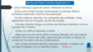 Serviço de Passes Humano-Espirituais (10)
Clara e Henrique, agora em prece, nimbavam-se de luz.
Ante a porta ainda cerrada, acotovelavam-se pessoas aflitas e
bulhentas, esperando o término da preparação.
Os dois médiuns, absortos, em companhia das entidades irmãs,
registravam-lhes as instruções, através da intuição.
Conrado (Espírito) afagou os ombros de Henrique (médium), como a
recordar-lhe o horário...
Ambos os médiuns atacaram a tarefa.
Afiguravam-se-nos como pilhas humanas deitando raios de espécie
múltipla a lhes fruírem das mãos, depois de percorrerem a cabeça, ao
contato de Conrado e de seus colaboradores.
Sem a ideia iluminada pela fé e pela boa vontade, o médium não
conseguiria ligação com os Espíritos amigos... André Luiz
TERAPIA PELOS PASSES www.ProjetoMpM.com.br
 