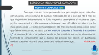 ESTUDO DA MEDIUNIDADE CURADORA
Dom que possuem certas pessoas de curar pelo simples toque, pelo olhar,
por um gesto, sem o concurso de qualquer medicação. Dir-se-ia que isso não é mais do
que magnetismo. Evidentemente, o fluido magnético desempenha aí importante papel;
porém, quem examina cuidadosamente o fenômeno, sem dificuldade reconhece que há
mais alguma coisa (...) Todos os magnetizadores são mais ou menos aptos a curar desde
que saibam conduzir-se, ao passo que nos médiuns curadores a faculdade é espontânea
(...) A intervenção de uma potência oculta se faz manifesta em certas circunstâncias,
sobretudo se considerarmos que a maioria das pessoas que podem ser qualificadas
médiuns curadores recorre à prece, que é uma verdadeira evocação. Allan Kardec
(3)
MÉDIUNS CURADORES I (12)
TERAPIA PELOS PASSES www.ProjetoMpM.com.br
 