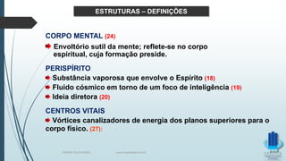 ESTRUTURAS – DEFINIÇÕES
CORPO MENTAL (24)
Envoltório sutil da mente; reflete-se no corpo
espiritual, cuja formação preside.
PERISPÍRITO
Substância vaporosa que envolve o Espírito (18)
Fluido cósmico em torno de um foco de inteligência (19)
Ideia diretora (20)
CENTROS VITAIS
Vórtices canalizadores de energia dos planos superiores para o
corpo físico. (27):
TERAPIA PELOS PASSES www.ProjetoMpM.com.br
 