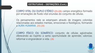 CORPO VITAL OU DUPLO ETÉREO (25) (26): campo energético formado
por emanações de fluido vital oriundas do conjunto de células.
Os pensamentos nele se estampam através de imagens coloridas
relacionadas aos estados mentais, emocionais e fisiológicos, formando
a AURA HUMANA. (25) (26)
CORPO FÍSICO OU SOMÁTICO: conjunto de células aglutinadas
oferecendo ao Espírito a santa oportunidade de aprender, valorizar,
reformar e engrandecer a vida. (28)
ESTRUTURAS – DEFINIÇÕES (Cont.)
TERAPIA PELOS PASSES www.ProjetoMpM.com.br
 