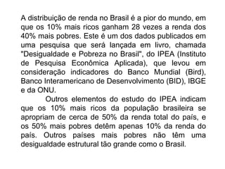 A distribuição de renda no Brasil é a pior do mundo, em que os 10% mais ricos ganham 28 vezes a renda dos 40% mais pobres. Este é um dos dados publicados em uma pesquisa que será lançada em livro, chamada "Desigualdade e Pobreza no Brasil", do IPEA (Instituto de Pesquisa Econômica Aplicada), que levou em consideração indicadores do Banco Mundial (Bird), Banco Interamericano de Desenvolvimento (BID), IBGE e da ONU.             Outros elementos do estudo do IPEA indicam que os 10% mais ricos da população brasileira se apropriam de cerca de 50% da renda total do país, e os 50% mais pobres detêm apenas 10% da renda do país. Outros países mais pobres não têm uma desigualdade estrutural tão grande como o Brasil.              