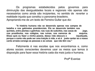 Os programas estabelecidos pelos governos para diminuição das desigualdades locais e regionais não apenas são necessários como ainda são incipientes, no sentido de  reverter a realidade injusta que constitui o panorama brasileiro. Apropriando-me de um texto de Ferreira Gullar que diz: "A história humana não se desenrola apenas nos campos de  batalha e nos gabinetes presidenciais. Ela se desenrola também nos  quintais, entre plantas e galinhas; nas ruas de subúrbio, nas casas de  jogo, nos prostíbulos, nos colégios, nas ruínas, nos namoros de  esquina. Disso quis eu fazer a minha poesia, dessa vida obscura e  injustiçada, porque o canto não pode ser uma traição à vida, e só é  justo cantar se o nosso canto arrasta consigo as pessoas e as coisas  que não têm voz." Felizmente é nas escolas que nos encontramos e, como atores sociais conscientes devemos usar os meios que temos à disposição para fazer essa história cada dia mais justa e humana.   Profª Evanise 