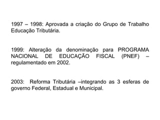 1997 – 1998: Aprovada a criação do Grupo de Trabalho Educação Tributária. 1999: Alteração da denominação para PROGRAMA NACIONAL DE EDUCAÇÃO FISCAL (PNEF) – regulamentado em 2002. 2003:  Reforma Tributária –integrando as 3 esferas de governo Federal, Estadual e Municipal. 