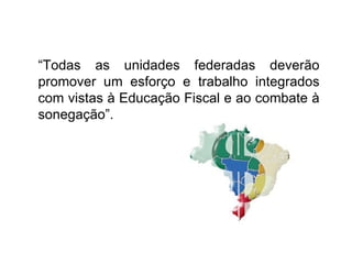 “ Todas as unidades federadas deverão promover um esforço e trabalho integrados com vistas à Educação Fiscal e ao combate à sonegação”. 