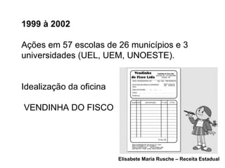1999 à 2002   Ações em 57 escolas de 26 municípios e 3 universidades (UEL, UEM, UNOESTE). Idealização da oficina VENDINHA DO FISCO Elisabete Maria Rusche – Receita Estadual 