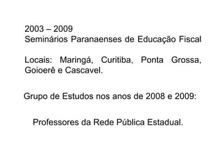 2003 – 2009 Seminários Paranaenses de Educação Fiscal  Locais: Maringá, Curitiba, Ponta Grossa, Goioerê e Cascavel. Grupo de Estudos nos anos de 2008 e 2009:  Professores da Rede Pública Estadual. 