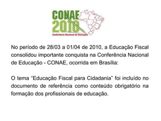 No período de 28/03 a 01/04 de 2010, a Educação Fiscal consolidou importante conquista na Conferência Nacional de Educação - CONAE, ocorrida em Brasília: O tema “Educação Fiscal para Cidadania” foi incluído no documento de referência como conteúdo obrigatório na formação dos profissionais de educação. 