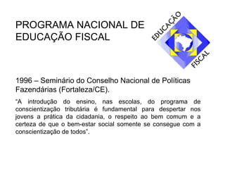 PROGRAMA NACIONAL DE EDUCAÇÃO FISCAL 1996 – Seminário do Conselho Nacional de Políticas Fazendárias (Fortaleza/CE). “ A introdução do ensino, nas escolas, do programa de conscientização tributária é fundamental para despertar nos jovens a prática da cidadania, o respeito ao bem comum e a certeza de que o bem-estar social somente se consegue com a conscientização de todos”. 