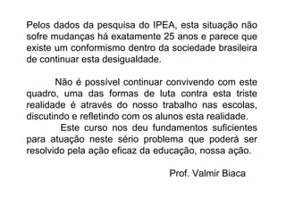 Pelos dados da pesquisa do IPEA, esta situação não sofre mudanças há exatamente 25 anos e parece que existe um conformismo dentro da sociedade brasileira de continuar esta desigualdade. Não é possível continuar convivendo com este quadro, uma das formas de luta contra esta triste realidade é através do nosso trabalho nas escolas, discutindo e refletindo com os alunos esta realidade.              Este curso nos deu fundamentos suficientes para atuação neste sério problema que poderá ser resolvido pela ação eficaz da educação, nossa ação.  Prof. Valmir Biaca 