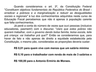 Quando consideramos o art. 3º, da Constituição Federal " Constituem objetivos fundamentais da República Federativa do Brasil - erradicar a pobreza e a marginalização e reduzir as desigualdades sociais e regionais"  à luz dos conhecimentos adquiridos neste curso de Educação Fiscal percebemos que não é apenas à população carente que falta conhecimentos.  Já perdi a conta do número de vezes que ouvi pessoas (inclusive educadores, pasmem!) com o discurso: " claro que estes pobres não querem trabalhar, com o governo dando bolsa família, bolsa escola, leite prá criança: vai trabalhar prá que ?" Então se considerarmos que, para haver de fato e não apenas de direito a equidade estabelecida pela Constituição, o mesmo pão, consideradas as proporções deveria custar: R$ 0,01 para quem vive com menos que um salário mínimo R$ 0,10 para o trabalhador com renda de mais de 3 salários e  R$ 100,00 para o Antonio Ermírio de Moraes. 