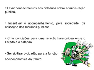 Levar conhecimentos aos cidadãos sobre administração pública. Incentivar o acompanhamento, pela sociedade, da aplicação dos recursos públicos. Criar condições para uma relação harmoniosa entre o Estado e o cidadão. Sensibilizar o cidadão para a função  socioeconômica do tributo. 
