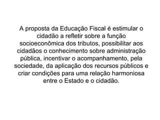 A proposta da Educação Fiscal é estimular o cidadão a refletir sobre a função socioeconômica dos tributos, possibilitar aos cidadãos o conhecimento sobre administração pública, incentivar o acompanhamento, pela sociedade, da aplicação dos recursos públicos e criar condições para uma relação harmoniosa entre o Estado e o cidadão. 