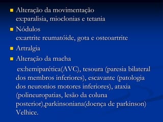    Alteração da movimentação
    ex:paralisia, mioclonias e tetania
   Nódulos
    ex:artrite reumatóide, gota e osteoartrite
   Artralgia
   Alteração da macha
     ex:hemiparética(AVC), tesoura (paresia bilateral
    dos membros inferiores), escavante (patologia
    dos neuronios motores inferiores), ataxia
    (polineuropatias, lesão da coluna
    posterior),parkinsoniana(doença de parkinson)
    Velhice.
 