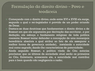 Começando com o direito divino, onde entre XVI e XVIII ela surge, segundo a qual o rei-legislador é provido de um poder oriundo de Deus; 
Destaca-se duas doutrinas que fundamentam o direito divino a de Bossuet em que ele argumenta por derivação das escrituras , e por dedução, ele esboça o fundamento religioso de toda política coerente; Bossuet tentar defender a concepção de uma monarquia hereditária absoluta a qual atribui ao fato de ela assegurar a melhor forma de governo(a unidade), instalando a autoridade real como sagrado, dando-lhe características de paternidade; 
Ainda segundo Bossuet, a política vinda do Céu autoriza proclamar que os últimos da sociedade atual serão os primeiros no Céu. Entretanto, acrescenta ele, a autoridade real contribui para o bem quando não negligencia a razão; 
 