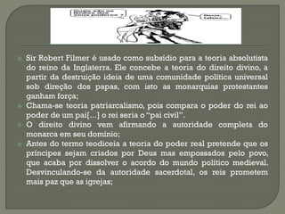 Sir Robert Filmer é usado como subsídio para a teoria absolutista do reino da Inglaterra. Ele concebe a teoria do direito divino, a partir da destruição ideia de uma comunidade política universal sob direção dos papas, com isto as monarquias protestantes ganham força; 
Chama-se teoria patriarcalismo, pois compara o poder do rei ao poder de um pai[...] o rei seria o “pai civil”. 
O direito divino vem afirmando a autoridade completa do monarca em seu domínio; 
Antes do termo teodiceia a teoria do poder real pretende que os príncipes sejam criados por Deus mas empossados pelo povo, que acaba por dissolver o acordo do mundo político medieval. Desvinculando-se da autoridade sacerdotal, os reis prometem mais paz que as igrejas;  