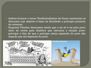 Leibniz fornece o termo Teodiceia(Justiça de Deus) caracteriza os discursos cujo objetivo é fazer da divindade o principio primeiro do universo; 
Enquanto Fénelon demonstra revela que o rei só é rei pelo povo, além de revela pela dialética que estrutura a relação povo- príncipe: o fato de que o príncipe esteja separado do povo não impede que ele dependa do povo. 