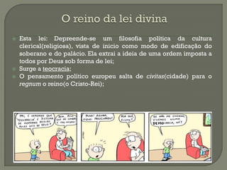 Esta lei: Depreende-se um filosofia política da cultura clerical(religiosa), vista de inicio como modo de edificação do soberano e do palácio. Ela extrai a ideia de uma ordem imposta a todos por Deus sob forma de lei; 
Surge a teocracia; 
O pensamento político europeu salta de civitas(cidade) para o regnum o reino(o Cristo-Rei);  
