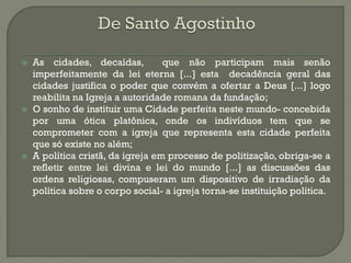 As cidades, decaídas, que não participam mais senão imperfeitamente da lei eterna [...] esta decadência geral das cidades justifica o poder que convém a ofertar a Deus [...] logo reabilita na Igreja a autoridade romana da fundação; 
O sonho de instituir uma Cidade perfeita neste mundo- concebida por uma ótica platônica, onde os indivíduos tem que se comprometer com a igreja que representa esta cidade perfeita que só existe no além; 
A política cristã, da igreja em processo de politização, obriga-se a refletir entre lei divina e lei do mundo [...] as discussões das ordens religiosas, compuseram um dispositivo de irradiação da política sobre o corpo social- a igreja torna-se instituição política.  