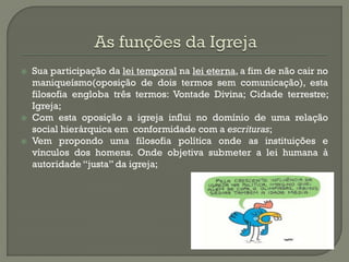Sua participação da lei temporal na lei eterna, a fim de não cair no maniqueísmo(oposição de dois termos sem comunicação), esta filosofia engloba três termos: Vontade Divina; Cidade terrestre; Igreja; 
Com esta oposição a igreja influi no domínio de uma relação social hierárquica em conformidade com a escrituras; 
Vem propondo uma filosofia política onde as instituições e vínculos dos homens. Onde objetiva submeter a lei humana à autoridade “justa” da igreja; 
 