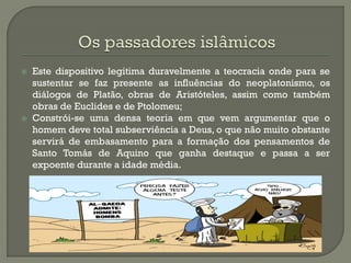 Este dispositivo legitima duravelmente a teocracia onde para se sustentar se faz presente as influências do neoplatonismo, os diálogos de Platão, obras de Aristóteles, assim como também obras de Euclides e de Ptolomeu; 
Constrói-se uma densa teoria em que vem argumentar que o homem deve total subserviência a Deus, o que não muito obstante servirá de embasamento para a formação dos pensamentos de Santo Tomás de Aquino que ganha destaque e passa a ser expoente durante a idade média.  