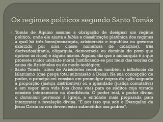Tomás de Aquino assume a obrigação de designar um regime político, onde ele ajusta a bíblia a classificação platônica dos regimes a qual há três bons(monarquia, aristocracia e republica ou governo exercido por uma classe numerosa de cidadãos), três derivados(tirania, oligarquia, democracia ou domínio do povo que oprime os ricos) e alguns mistos. Aquino, diz que a monarquia é a que promete maior unidade moral. Justificando-se por meio das teorias de causa de Aristóteles ou de modo teológico; 
Santo Tomás além de Aristóteles recebeu também a influência do Islamismo (que prega total submissão a Deus). Na sua concepção de poder, o príncipe-rei consiste em promulgar regras de ação segundo a proporção (justiça distributiva) ou a igualdade (justiça comutativa) e em reger uma vida boa (bona vita) para os súditos cuja virtude consiste inteiramente na obediência. O poder real, o poder divino, o dominium pertence à Igreja, a entidade mais preparada para interpretar a revelação divina. "É por isso que sob o Evangelho de Jesus Cristo os reis devem estar submetidos aos padres".  