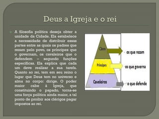 A filosofia política deseja obter a unidade da Cidade. Ela estabelece a necessidade de distribuir essas partes entre as quais os padres que rezam pelo povo, os príncipes que o governam, os cavaleiros que o defendem – segundo funções específicas. Ela explica que cada um deve realizar a sua tarefa. Quanto ao rei, tem em seu reino o lugar que Deus tem no universo e alma no corpo: dirige. O poder maior cabe à Igreja, que constituindo o papado, torna-se uma força política ainda maior, a tal ponto de proibir aos clérigos pagar impostos ao rei. 
 