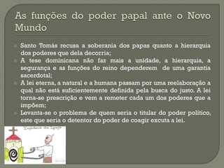Santo Tomás recusa a soberania dos papas quanto a hierarquia dos poderes que dela decorria; 
A tese dominicana não faz mais a unidade, a hierarquia, a segurança e as funções do reino dependerem de uma garantia sacerdotal; 
A lei eterna, a natural e a humana passam por uma reelaboração a qual não está suficientemente definida pela busca do justo. A lei torna-se prescrição e vem a remeter cada um dos poderes que a impõem; 
Levanta-se o problema de quem seria o titular do poder político, este que seria o detentor do poder de coagir excuta a lei.  