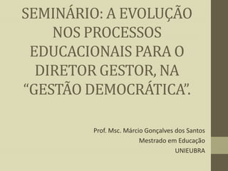 SEMINÁRIO: A EVOLUÇÃO
NOS PROCESSOS
EDUCACIONAIS PARA O
DIRETOR GESTOR, NA
“GESTÃO DEMOCRÁTICA”.
Prof. Msc. Márcio Gonçalves dos Santos
Mestrado em Educação
UNIEUBRA

 