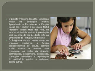  O projeto “Pequeno Cidadão, Educação
Fiscal na Educação Infantil:
Aprendendo a Reconhecer a Função
Social dos Tributos” é da Escola CMEI
Professor Wilson Mota dos Reis, da
rede municipal de ensino. A premiação
será na noite do dia 24 deste mês na
Embaixada de Portugal, em Brasília.
 O Programa aborda temas como os
impostos brasileiros, a função
socioeconômica do tributo, controle
social, direitos e deveres, voto
consciente, os males da pirataria,
contrabando, descaminho, sonegação,
corrupção, vandalismo e depredação
do patrimônio público e particular,
dentre outros.
 