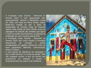  A Fundação Casa Grande - Memorial do
Homem Kariri é uma organização não-
governamental, cultural e filantrópica criada
em 1992, com sede em Nova Olinda, Ceará,
Brasil.Sua criação se deu a partir da
restauração da primeira Casa da Fazenda
Tapera, hoje cidade de Nova Olinda, ponto de
passagem da estrada das boiadas que ligava
o Cariri ao sertão dos Inhamuns, no período da
civilização do couro, final do século XVII.
 A Fundação Casa Grande - Memorial do
Homem Kariri tem como missão a formação
educacional de crianças e jovens
protagonistas em gestão cultural por meio de
seus programas: Memória, Comunicação,
Artes e Turismo.
 é uma escola de referência em educação e
tem a visão de levar "o mundo ao sertão". Mas
não qualquer mundo, e sim um mundo que
proporcione as crianças e jovens o
empoderamento da cultura e da cidadania.
 