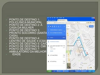  PONTO DE DESTINO 1:
POLICLÍNICA MUNICIPAL
 PONTO DE DESTINO 2: A
CASA DA MULHER
 PONTO DE DESTINO 3:
PRONTO SOCORRO (SANTA
CASA)
 PONTO DE DESTINO 4:
CENTRO DE SAÚDE II (CSII)
 PONTO DE DESTINO 5: CAIC
 PONTO DE DESTINO 6: CMI
 PONTO DE DESTINO 7:
AMBULATÓRIO DA MELHOR
 IDADE
 