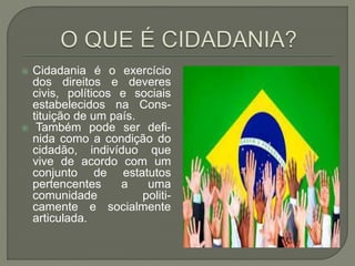  Cidadania é o exercício
dos direitos e deveres
civis, políticos e sociais
estabelecidos na Cons-
tituição de um país.
 Também pode ser defi-
nida como a condição do
cidadão, indivíduo que
vive de acordo com um
conjunto de estatutos
pertencentes a uma
comunidade politi-
camente e socialmente
articulada.
 