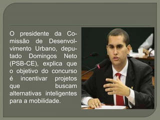 O presidente da Co-
missão de Desenvol-
vimento Urbano, depu-
tado Domingos Neto
(PSB-CE), explica que
o objetivo do concurso
é incentivar projetos
que buscam
alternativas inteligentes
para a mobilidade.
 