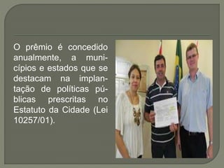 O prêmio é concedido
anualmente, a muni-
cípios e estados que se
destacam na implan-
tação de políticas pú-
blicas prescritas no
Estatuto da Cidade (Lei
10257/01).
 