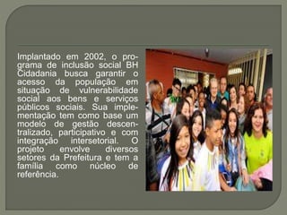 Implantado em 2002, o pro-
grama de inclusão social BH
Cidadania busca garantir o
acesso da população em
situação de vulnerabilidade
social aos bens e serviços
públicos sociais. Sua imple-
mentação tem como base um
modelo de gestão descen-
tralizado, participativo e com
integração intersetorial. O
projeto envolve diversos
setores da Prefeitura e tem a
família como núcleo de
referência.
 