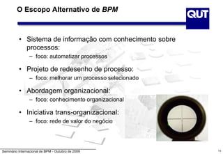 Seminário Internacional de BPM - Outubro de 2009
O Escopo Alternativo de BPM
• Sistema de informação com conhecimento sobre
processos:
– foco: automatizar processos
• Projeto de redesenho de processo:
– foco: melhorar um processo selecionado
• Abordagem organizacional:
– foco: conhecimento organizacional
• Iniciativa trans-organizacional:
– foco: rede de valor do negócio
13
 