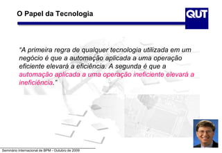Seminário Internacional de BPM - Outubro de 2009
O Papel da Tecnologia
“A primeira regra de qualquer tecnologia utilizada em um
negócio é que a automação aplicada a uma operação
eficiente elevará a eficiência. A segunda é que a
automação aplicada a uma operação ineficiente elevará a
ineficiência.”
 
