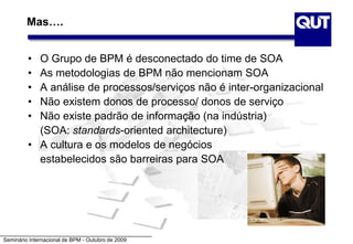 Seminário Internacional de BPM - Outubro de 2009
Mas….
• O Grupo de BPM é desconectado do time de SOA
• As metodologias de BPM não mencionam SOA
• A análise de processos/serviços não é inter-organizacional
• Não existem donos de processo/ donos de serviço
• Não existe padrão de informação (na indústria)
(SOA: standards-oriented architecture)
• A cultura e os modelos de negócios
estabelecidos são barreiras para SOA
 