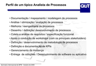 Seminário Internacional de BPM - Outubro de 2009
Perfil de um típico Analista de Processos
• Documentação / mapeamento / modelagem de processos
• Análise / otimização / avaliação de processos
• Melhoria / reengenharia de processos
• Desenho / definição/ desenvolvimento de processos
• Coleta e análise de requisitos / especificação funcional
• Apoio à condução de workshops (com os principais stakeholders)
• Definição / desenvolvimento de metodologia de processos
• Definição e documentação de KPIs
• Gerenciamento da mudança
• Entrega de soluções / Desenvolvimento de software ou aplicativo
 