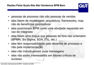 Seminário Internacional de BPM - Outubro de 2009
Razões Pelas Quais Nós Não Vendemos BPM Bem
• pessoas de processo não são pessoas de vendas
• eles falam de modelagem, arquitetura, frameworks, mas
não de benefícios corporativos
• eles posicionam BPM como uma atividade separada em
vez de integrada
• eles falam uma língua que pessoas de fora não entendem
(BPMN, Six Sigma, SOA, ITIL, etc.)
• eles têm responsabilidade pelo desenho de processo e
não pela implementação
• eles não individualizam suas mensagens
• eles não estão interessados em fatores críticos de
sucesso
 