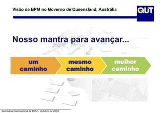 Seminário Internacional de BPM - Outubro de 2009
Visão de BPM no Governo de Queensland, Austrália
Nosso mantra para avançar...
um
caminho
mesmo
caminho
melhor
caminho
 