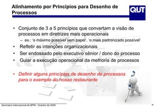 Seminário Internacional de BPM - Outubro de 2009
Alinhamento por Princípios para Desenho de
Processos
• Conjunto de 3 a 5 princípios que convertam a visão de
processos em diretrizes mais operacionais
– ex.: ‘o máximo possível sem papel’, ‘o mais padronizado possível’
• Refletir as intenções organizacionais
• Ser endossado pelo executivo sênior / dono do processo
• Guiar a execução operacional da melhoria de processos
• Definir alguns princípios de desenho de processos
para o exemplo do nosso restaurante
36
 